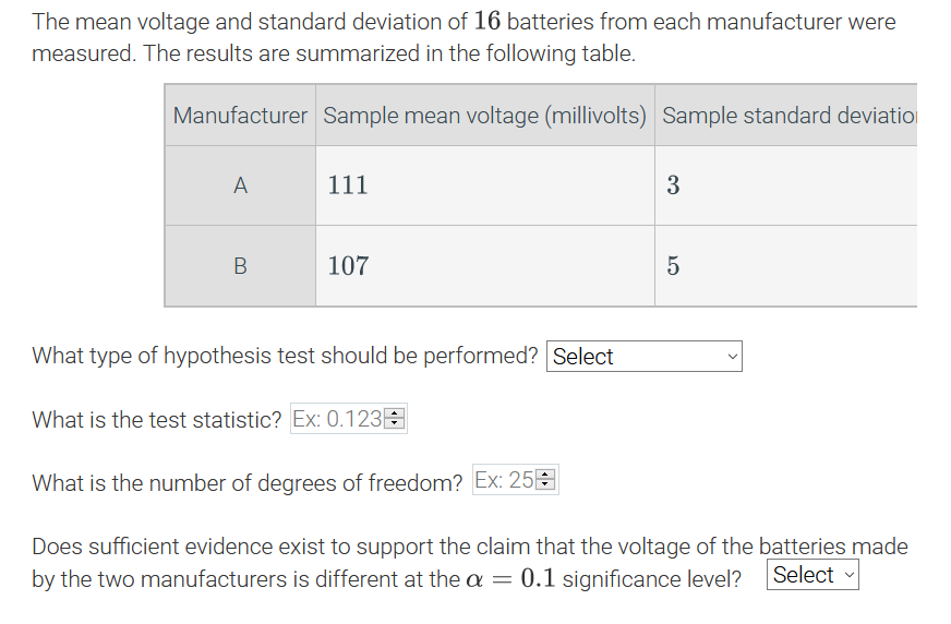 The mean voltage and standard deviation of 16 batteries from each manufacturer were
measured. The results are summarized in the following table.
Manufacturer Sample mean voltage (millivolts) Sample standard deviatio
A
111
107
What type of hypothesis test should be performed? Select
What is the test statistic? Ex: 0.123E
What is the number of degrees of freedom? Ex: 25E
Does sufficient evidence exist to support the claim that the voltage of the batteries made
by the two manufacturers is different at the a = 0.1 significance level?
Select
>
