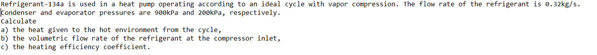 Refrigerant-134a is used in a heat pump operating according to an ideal cycle with vapor compression. The flow rate of the refrigerant is 0.32kg/s.
Condenser and evaporator pressures are 900kPa and 200kPa, respectively.
Calculate
a) the heat given to the hot environment from the cycle,
b) the volumetric flow rate of the refrigerant at the compressor inlet,
c) the heating efficiency coefficient.