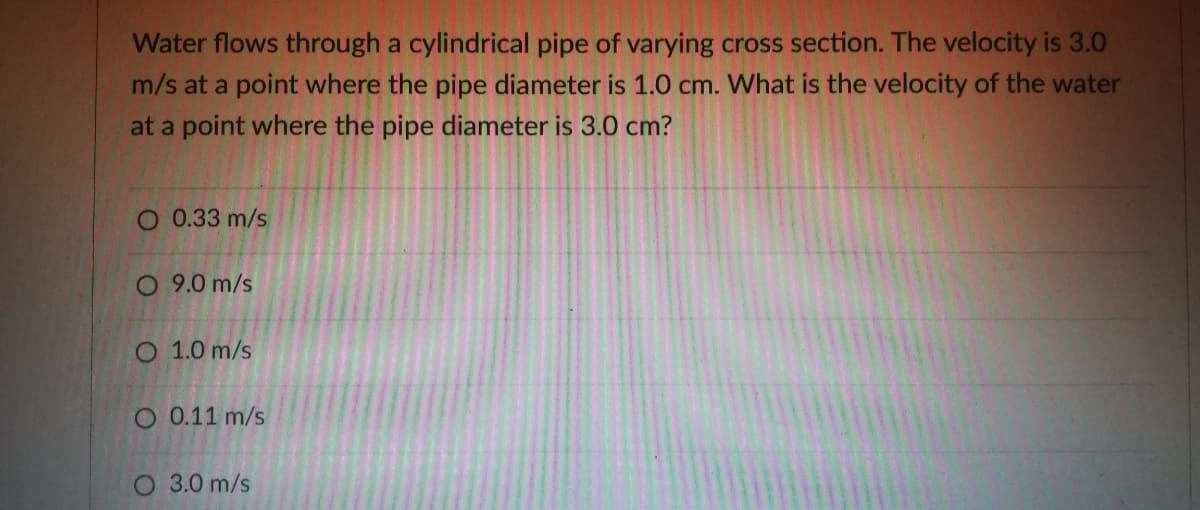 Water flows through a cylindrical pipe of varying cross section. The velocity is 3.0
m/s at a point where the pipe diameter is 1.0 cm. What is the velocity of the water
at a point where the pipe diameter is 3.0 cm?
O 0.33 m/s
O 9.0 m/s
O 1.0 m/s
O 0.11 m/s
O 3.0 m/s
