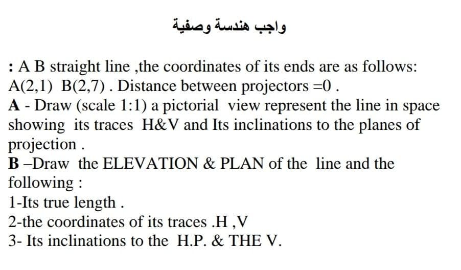 واجب هندسة وصفية
:AB straight line ,the coordinates of its ends are as follows:
A(2,1) B(2,7). Distance between projectors =0.
A - Draw (scale 1:1) a pictorial view represent the line in space
showing its traces H&V and Its inclinations to the planes of
projection .
B -Draw the ELEVATION & PLAN of the line and the
following :
1-Its true length .
2-the coordinates of its traces .H,V
3- Its inclinations to the H.P. & THE V.
