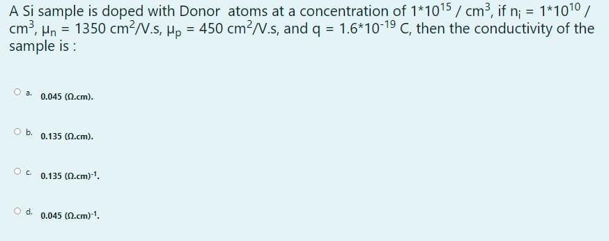A Si sample is doped with Donor atoms at a concentration of 1*1015 / cm³, if n; = 1*1010/
cm3, Hn = 1350 cm?/V.s, µp = 450 cm?/V.s, and q = 1.6*10-19 C, then the conductivity of the
sample is :
a.
0.045 (0.cm).
Ob.
0.135 (N.cm).
0.135 (N.cm)-1.
d.
0.045 (0.cm)-1.
