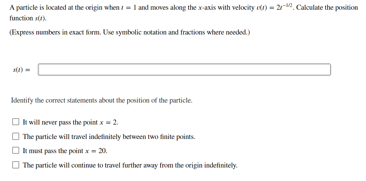 A particle is located at the origin when t = 1 and moves along the x-axis with velocity v(t) = 2t12. Calculate the position
function s(t).
(Express numbers in exact form. Use symbolic notation and fractions where needed.)
s(t) =
Identify the correct statements about the position of the particle.
It will never pass the point x = 2.
The particle will travel indefinitely between two finite points.
It must pass the point x = 20.
The particle will continue to travel further away from the origin indefinitely.
