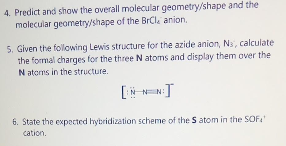 4. Predict and show the overall molecular geometry/shape and the
molecular geometry/shape of the BrCl4 anion.
5. Given the following Lewis structure for the azide anion, N3, calculate
the formal charges for the three N atoms and display them over the
Natoms in the structure.
[:N_N=N:]
6. State the expected hybridization scheme of the S atom in the SOF4+
cation.