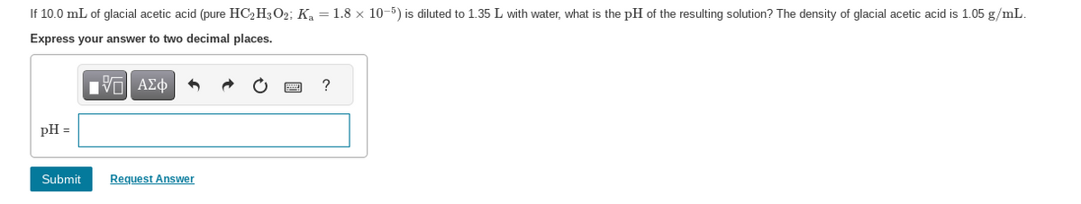 If 10.0 mL of glacial acetic acid (pure HC2H3O2; K₂ = 1.8 × 10-5) is diluted to 1.35 L with water, what is the pH of the resulting solution? The density of glacial acetic acid is 1.05 g/mL.
Express your answer to two decimal places.
IVE ΑΣΦ
pH =
Submit
Request Answer
?