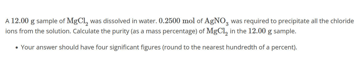 A 12.00 g sample of MgCl, was dissolved in water. 0.2500 mol of AgNO3 was required to precipitate all the chloride
ions from the solution. Calculate the purity (as a mass percentage) of MgCl₂ in the 12.00 g sample.
• Your answer should have four significant figures (round to the nearest hundredth of a percent).