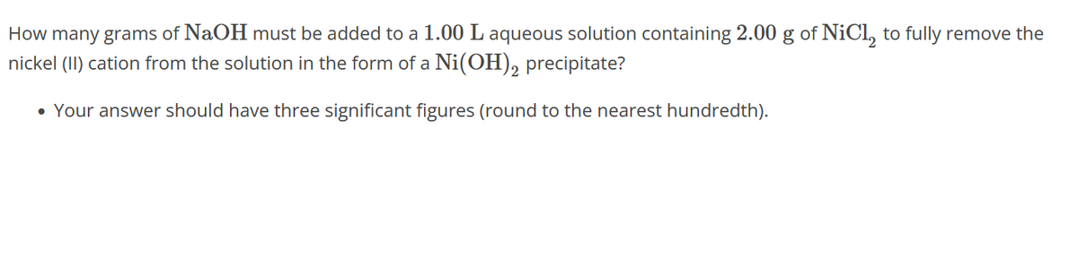 How many grams of NaOH must be added to a 1.00 L aqueous solution containing 2.00 g of NiCl to fully remove the
nickel (II) cation from the solution in the form of a Ni(OH)2 precipitate?
• Your answer should have three significant figures (round to the nearest hundredth).