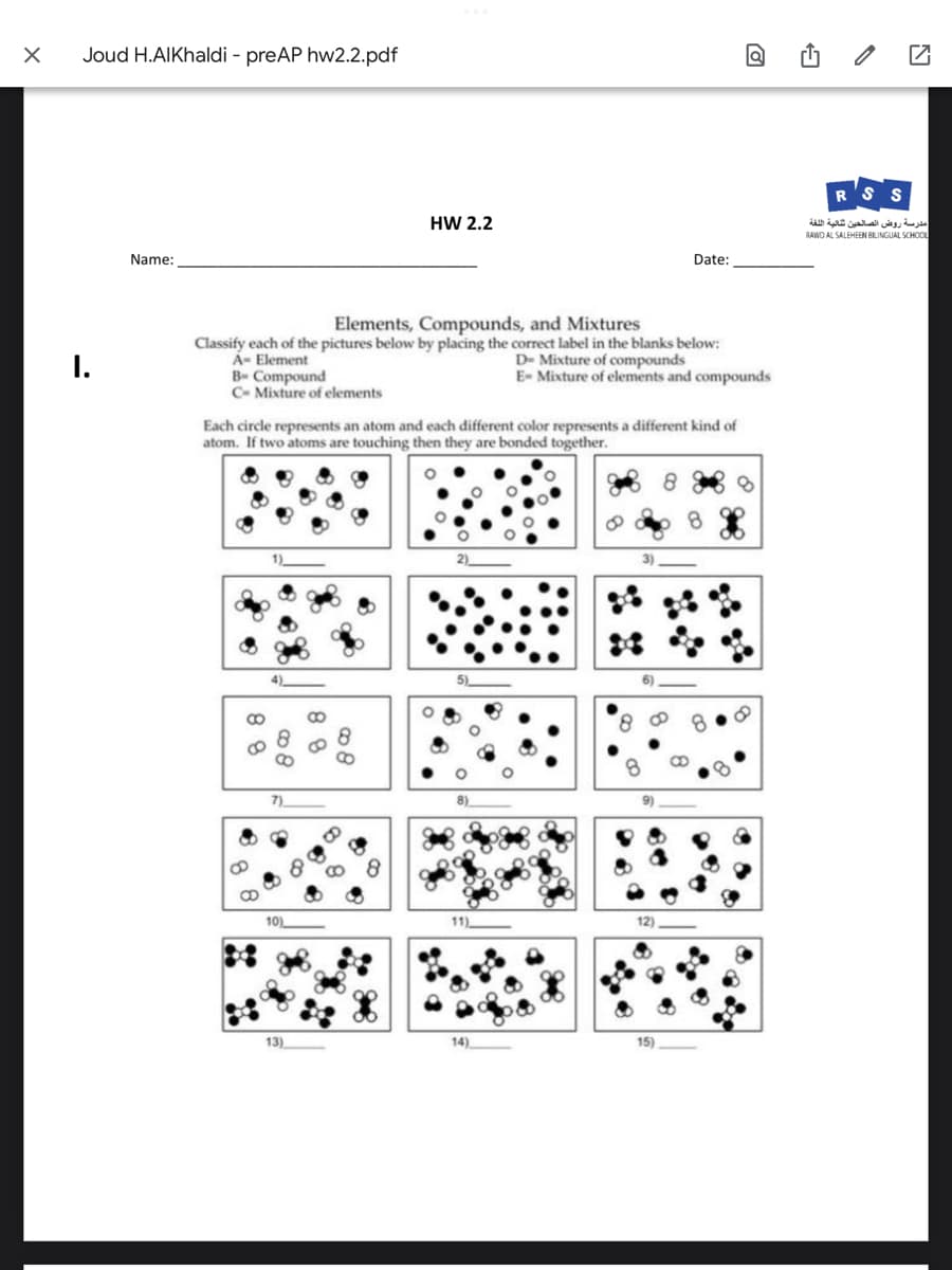 X
Joud H.AlKhaldi - preAP hw2.2.pdf
I.
Name:
B Compound
C- Mixture of elements
Elements, Compounds, and Mixtures
Classify each of the pictures below by placing the correct label in the blanks below:
A- Element
D- Mixture of compounds
E- Mixture of elements and compounds
88
Each circle represents an atom and each different color represents a different kind of
atom. If two atoms are touching then they are bonded together.
10)
13)
HW 2.2
88
08
11)
14)
Date:
12)
15)
Q
S
مدرسة روض الصالحين تقالية اللغة
RAWO AL SALEHEEN BILINGUAL SCHOOL