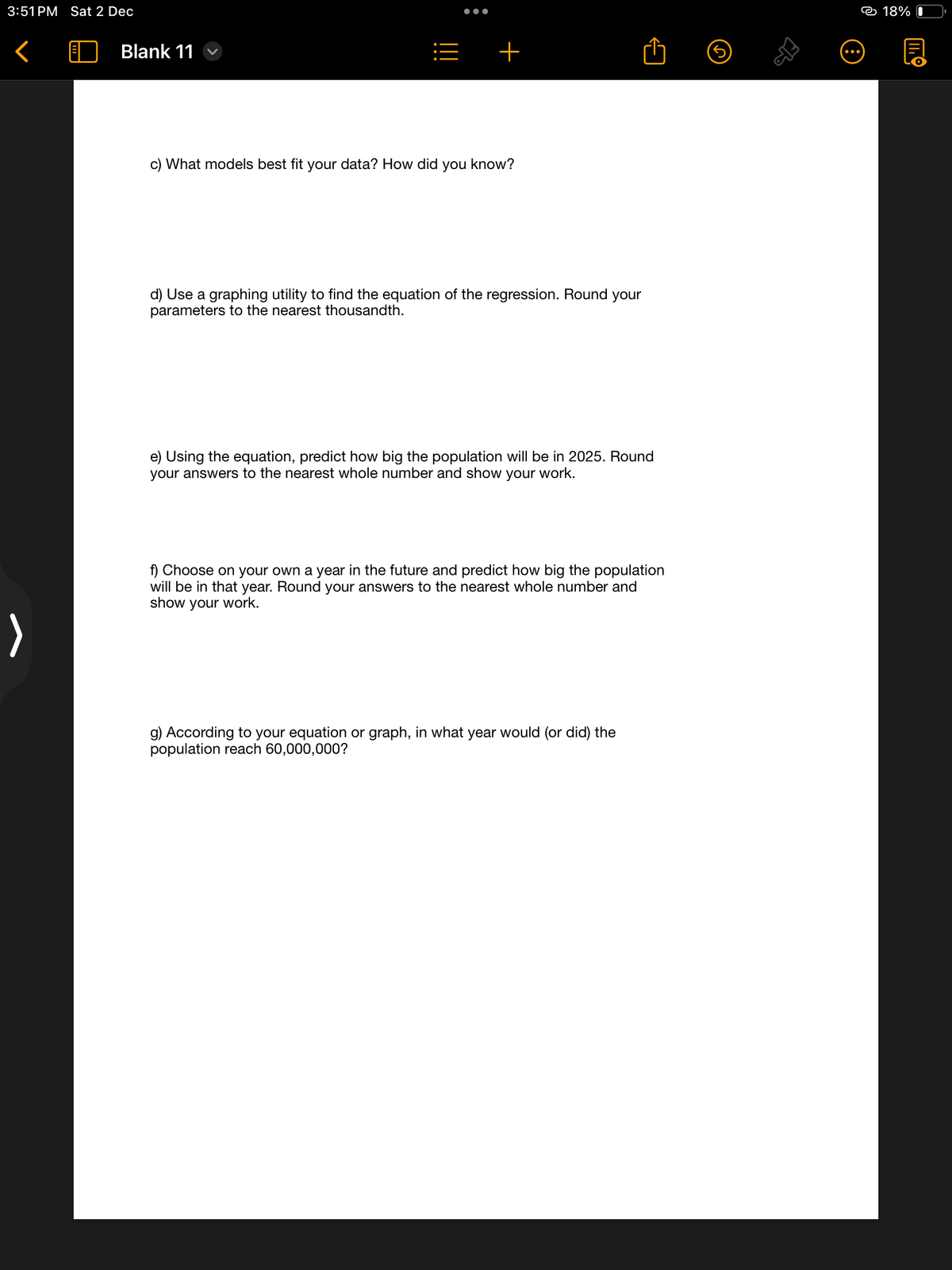 3:51 PM Sat 2 Dec
<
Blank 11
c) What models best fit your
=
●●●●
+
data? How did you know?
d) Use a graphing utility to find the equation of the regression. Round your
parameters to the nearest thousandth.
e) Using the equation, predict how big the population will be in 2025. Round
your answers to the nearest whole number and show your work.
f) Choose on your own a year in the future and predict how big the population
will be in that year. Round your answers to the nearest whole number and
show your work.
g) According to your equation or graph, in what year would (or did) the
population reach 60,000,000?
18% 0
MO