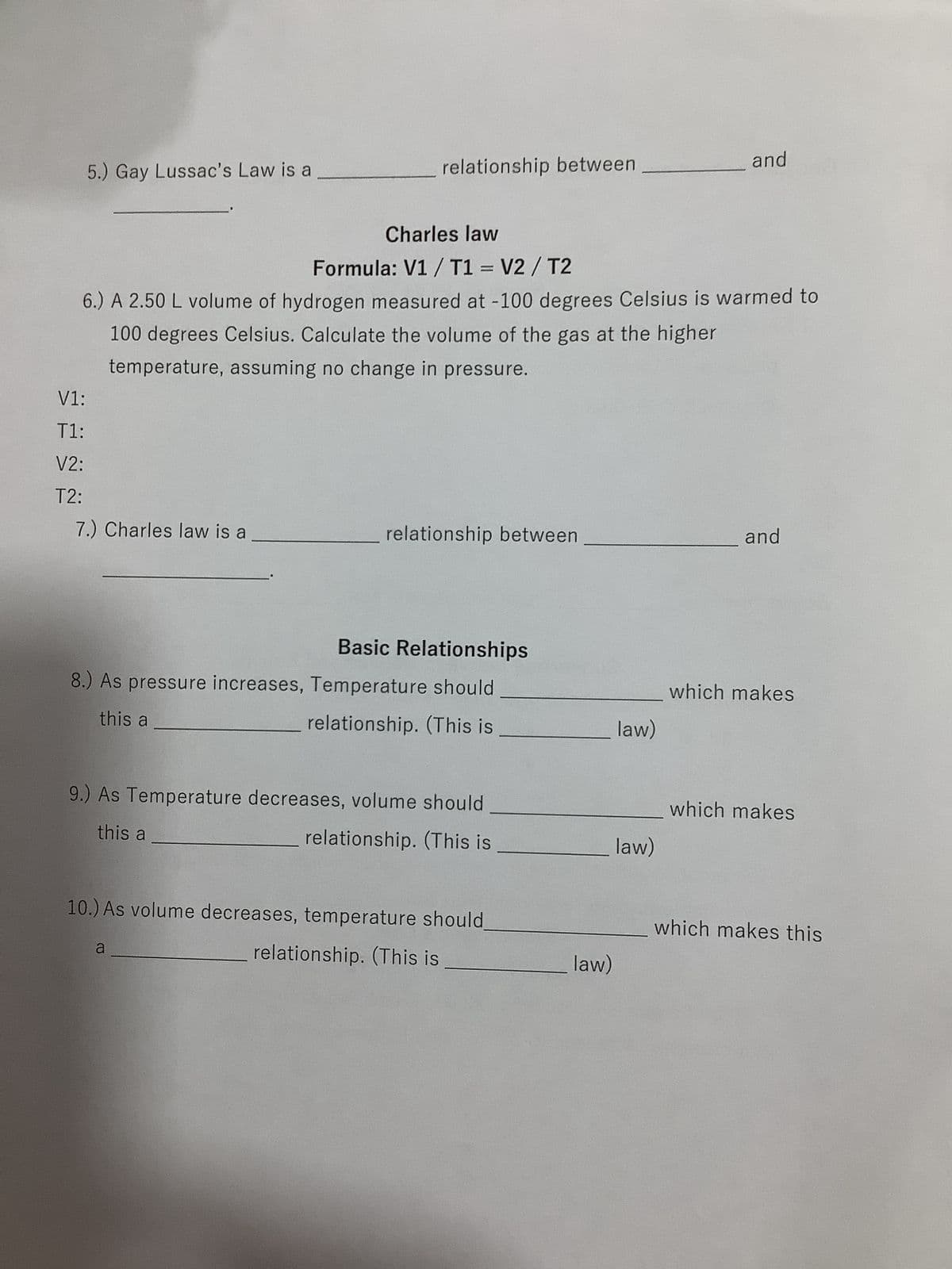 Gas Laws Practice Worksheet - Boyles, Gay lussacs, Charles
Boyles Law
Formula: P1V1 = P2V2
1.) A sample of oxygen had an initial volume of 4.0L and was at a standard
pressure of latm, what would the new volume be if the pressure was
increased to 25.00atm?
P1:
V1:
P2:
V2:
Boyles law is a
relationship between
Converting between Celsius and Kelvin
2.) Convert the following temperatures from ° C to K
a.) 30° C =
b.) 10° C =
c.) 4° C =
P1:
T1:
P2:
T2:
K
K
K
Name:
and
3.) The most important thing to remember when working Gas law problems
involving temperature is to convert from
Gay Lussac's Law
Formula: P1 / T1 = P2/T2
4.) 5.00 L of a gas is collected at 22.0° C and 745.0 mmHg. When the
temperature increases to 35° C what is the new pressure?
to