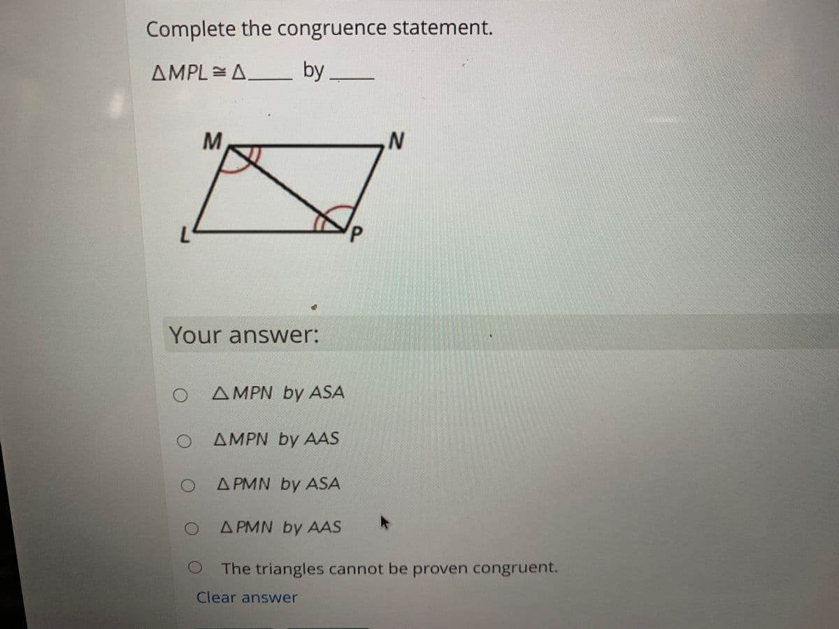 Complete the congruence statement.
AMPL =A.
Δ by
Your answer:
AMPN by ASA
AMPN by AAS
A PMN by ASA
A PMN by AAS
The triangles cannot be proven congruent.
Clear answer
