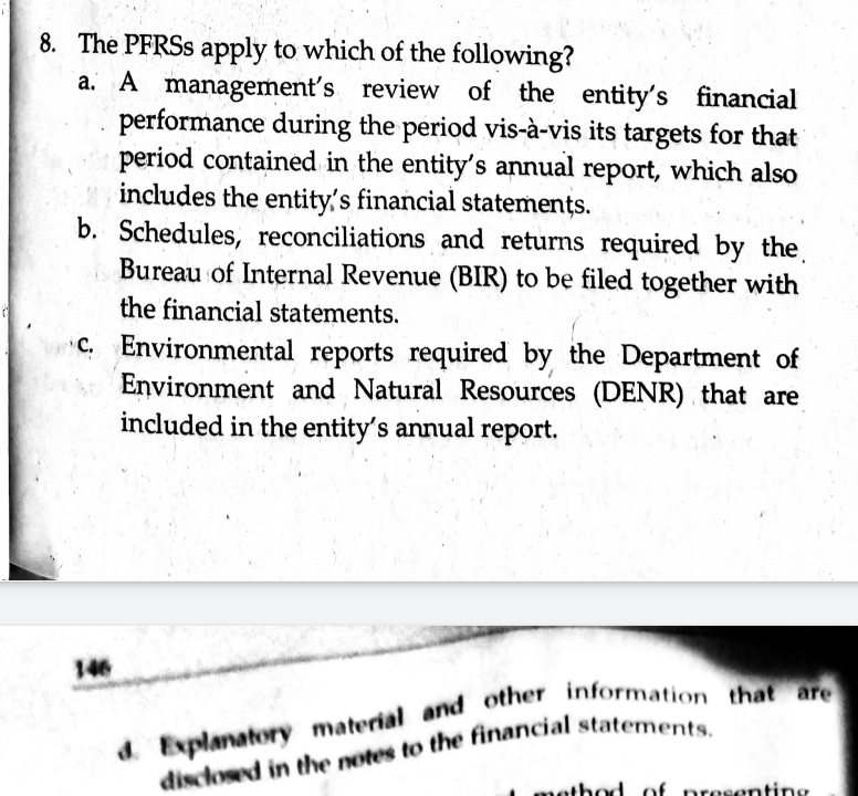 8. The PFRSS apply to which of the following?
a. A management's review of the entity's financial
performance during the period vis-à-vis its targets for that
period contained in the entity's annual report, which also
includes the entity's financial statements.
b. Schedules, reconciliations and returns required by the.
Bureau of Internal Revenue (BIR) to be filed together with
the financial statements.
C. Environmental reports required by the Department of
Environment and Natural Resources (DENR) that are
included in the entity's annual report.
146
Explanatory material and other Information tha
d.
method of preseonting
