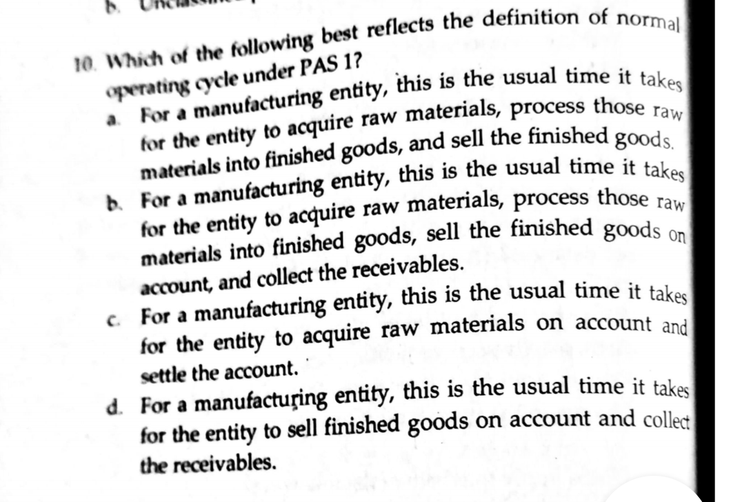 materials into finished goods, sell the finished goods on
operating cycle under PAS 1?
account, and collect the receivables.
for the entity to acquire raw materials on account and
settle the account.
d. For a manufactuțing entity, this is the usual time it takes
for the entity to sell finished goods on account and collet
the receivables.
