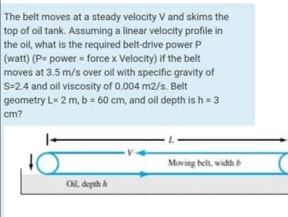 The belt moves at a steady velocity V and skims the
top of oil tank. Assuming a linear velocity profile in
the oil, what is the required belt-drive power P
(watt) (P= power force x Velocity) if the belt
moves at 3.5 m/s over oil with specific gravity of
S-2.4 and oil viscosity of 0.004 m2/s. Belt
geometry L= 2 m, b = 60 cm, and oil depth is h = 3
cm?
Moving belt, width b
Oil, depth h

