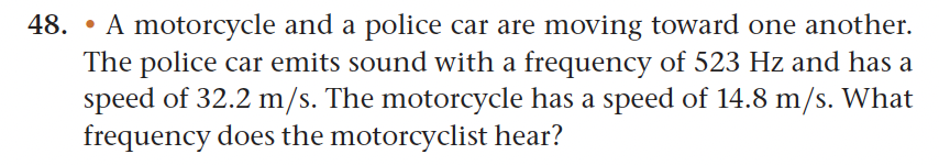 48. A motorcycle and a police car are moving toward one another.
The police car emits sound with a frequency of 523 Hz and has a
speed of 32.2 m/s. The motorcycle has a speed of 14.8 m/s. What
frequency does the motorcyclist hear?