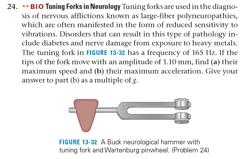24.
.. BIO Tuning Forks in Neurology Tuning forks are used in the diagno-
sis of nervous afflictions known as large-fiber polyneuropathies,
which are often manifested in the form of reduced sensitivity to
vibrations. Disorders that can result in this type of pathology in-
clude diabetes and nerve damage from exposure to heavy metals.
The tuning fork in FIGURE 13-32 has a frequency of 165 Hz. If the
tips of the fork move with an amplitude of 1.10 mm, find (a) their
maximum speed and (b) their maximum acceleration. Give your
answer to part (b) as a multiple of g.
FIGURE 13-32 A Buck neurological hammer with
tuning fork and Wartenburg pinwheel. (Problem 24)