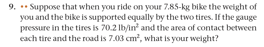 9... Suppose that when you ride on your 7.85-kg bike the weight of
you and the bike is supported equally by the two tires. If the gauge
pressure in the tires is 70.2 lb/in² and the area of contact between
each tire and the road is 7.03 cm², what is your weight?