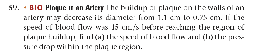 59. BIO Plaque in an Artery The buildup of plaque on the walls of an
artery may decrease its diameter from 1.1 cm to 0.75 cm. If the
speed of blood flow was 15 cm/s before reaching the region of
plaque buildup, find (a) the speed of blood flow and (b) the pres-
sure drop within the plaque region.
