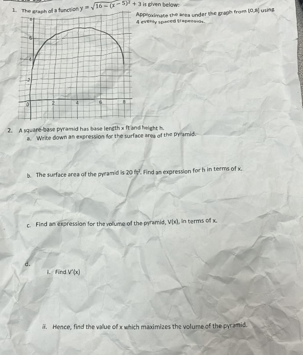 1. The graph of a function y = √16-(x-5)2 + 3 is given below:
Approximate the area under the graph from [0,8] using
4 evenly spaced trapezoids.
4
2. A square-base pyramid has base length x ft and height h.
a. Write down an expression for the surface area of the pyramid.
b. The surface area of the pyramid is 20 ft². Find an expression for h in terms of x.
c. Find an expression for the volume of the pyramid, V(x), in terms of x.
d.
i. Find V'(x)
ii. Hence, find the value of x which maximizes the volume of the pyramid.
