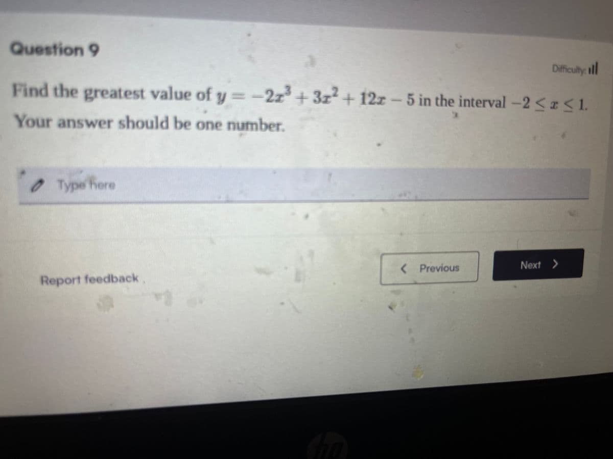 Question 9
Difficulty: ill
Find the greatest value of y=-2z3+3x² + 12z - 5 in the interval -2<<1.
Your answer should be one number.
Type here
Report feedback.
Cho
< Previous
Next >