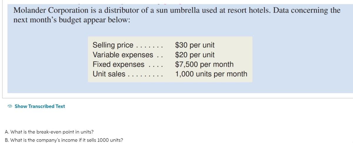 Molander Corporation is a distributor of a sun umbrella used at resort hotels. Data concerning the
next month's budget appear below:
Show Transcribed Text
Selling price
Variable expenses ..
Fixed expenses
Unit sales ...
A. What is the break-even point in units?
B. What is the company's income if it sells 1000 units?
$30 per unit
$20 per unit
$7,500 per month
1,000 units per month
