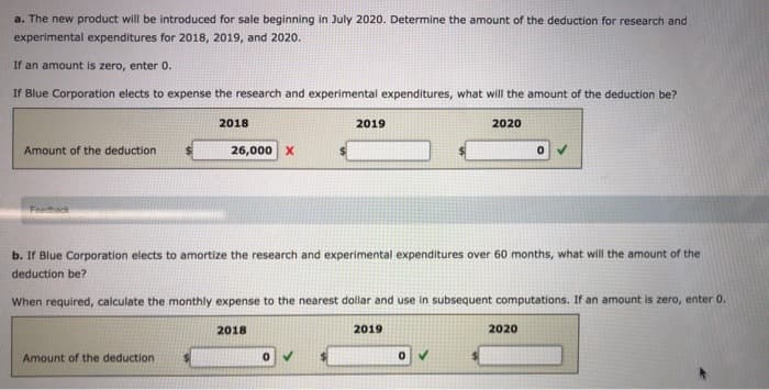 a. The new product will be introduced for sale beginning in July 2020. Determine the amount of the deduction for research and
experimental expenditures for 2018, 2019, and 2020.
If an amount is zero, enter 0.
If Blue Corporation elects to expense the research and experimental expenditures, what will the amount of the deduction be?
Amount of the deduction
Feedback
2018
Amount of the deduction
26,000 X
b. If Blue Corporation elects to amortize the research and experimental expenditures over 60 months, what will the amount of the
deduction be?
When required, calculate the monthly expense to the nearest dollar and use in subsequent computations. If an amount is zero, enter 0.
2018
2019
0
2020
2019
2020