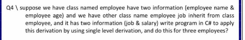 Q4 \ suppose we have class named employee have two information (employee name &
employee age) and we have other class name employee job inherit from class
employee, and it has two information (job & salary) write program in C# to apply
this derivation by using single level derivation, and do this for three employees?
