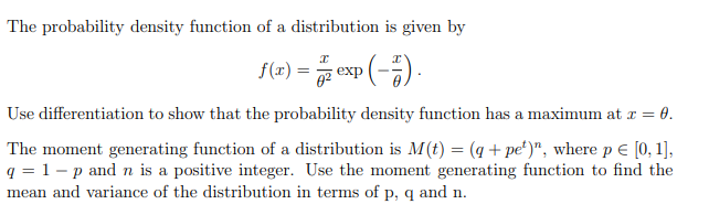 The probability density function of a distribution is given by
x
f(x) = exp(-7).
Use differentiation to show that the probability density function has a maximum at x = 0.
The moment generating function of a distribution is M(t) = (q + pet)", where p € [0, 1],
q = 1 - p and n is a positive integer. Use the moment generating function to find the
mean and variance of the distribution in terms of p, q and n.