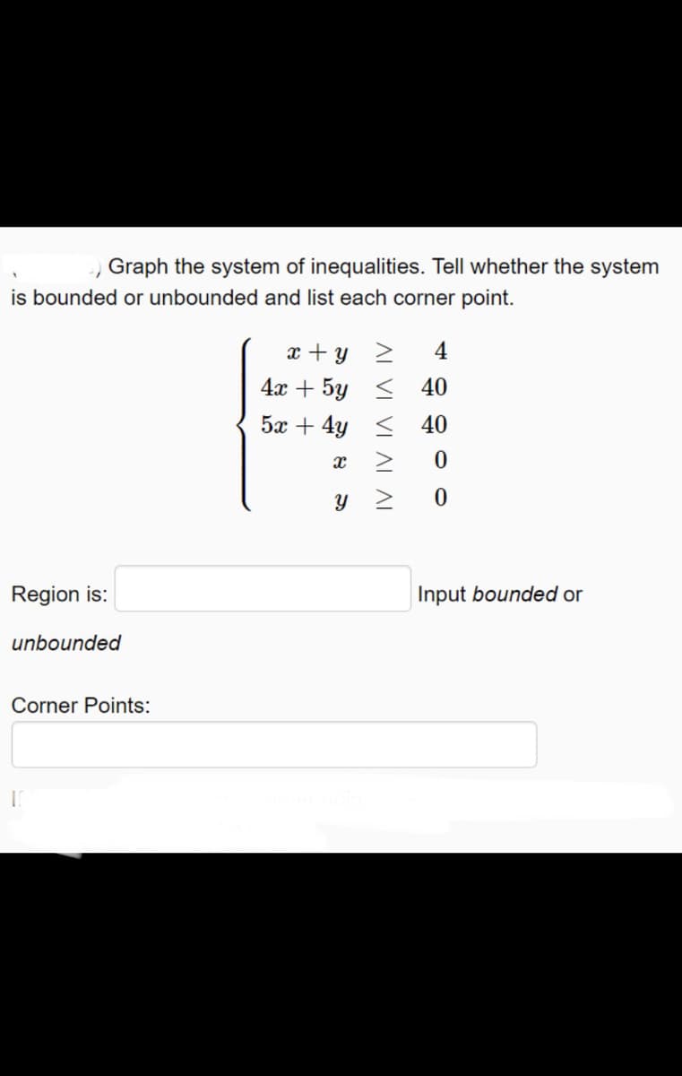 ) Graph the system of inequalities. Tell whether the system
is bounded or unbounded and list each corner point.
x + y 2
4
4х + 5y
< 40
5x + 4y <
40
Region is:
Input bounded or
unbounded
Corner Points:
