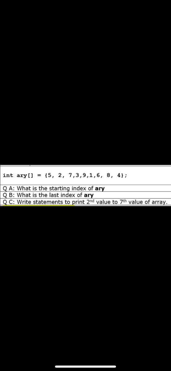int ary[] = {5, 2, 7,3,9,1,6, 8, 4};
Q A: What is the starting index of ary
Q B: What is the last index of ary
Q C: Write statements to print 2nd value to 7th value of array.
