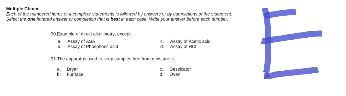 Multiple Choice
Each of the numbered items or incomplete statements is followed by answers or by completions of the statement.
Select the one lettered answer or completion that is best in each case. Write your answer before each number.
90. Example of direct alkalimetry, except:
a.
Assay of ASA
C.
Assay of Acetic acid
Assay of HCI
b.
Assay of Phosphoric acid
d.
91. The apparatus used to keep samples free from moisture is:
Dryer
C.
Dessicator
a.
b.
Furnace
d.
Oven
E
