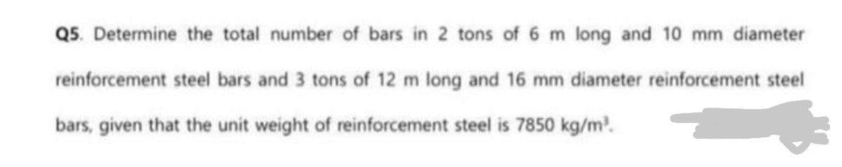 Q5. Determine the total number of bars in 2 tons of 6 m long and 10 mm diameter
reinforcement steel bars and 3 tons of 12 m long and 16 mm diameter reinforcement steel
bars, given that the unit weight of reinforcement steel is 7850 kg/m.
