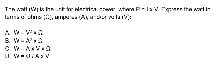 The watt (W) is the unit for electrical power, where P = I x V. Express the watt in
terms of ohms (N), amperes (A), and/or volts (V):
A. W = V2 x Q
B. W = A? x Q
C. W = Ax V x Q
D. W- Ω/ΑxV
