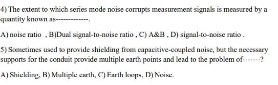 4) The extent to which series mode noise corrupts measurement signals is measured by a
quantity known as---
4) noise ratio , B)Dual signal-to-noise ratio , C) A&B , D) signal-to-noise ratio .
5) Sometimes used to provide shielding from capacitive-coupled noise, but the necessary
supports for the conduit provide multiple earth points and lead to the problem of------?
A) Shielding, B) Multiple earth, C) Earth loops, D) Noise.
