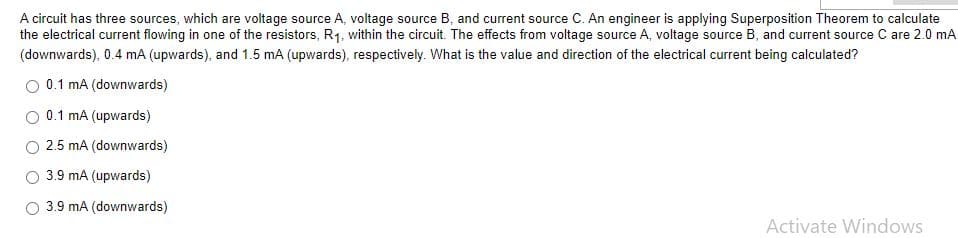A circuit has three sources, which are voltage source A, voltage source B, and current source C. An engineer is applying Superposition Theorem to calculate
the electrical current flowing in one of the resistors, R1. within the circuit. The effects from voltage source A, voltage source B, and current source C are 2.0 mA
(downwards), 0.4 mA (upwards), and 1.5 mA (upwards), respectively. What is the value and direction of the electrical current being calculated?
O 0.1 mA (downwards)
0.1 mA (upwards)
2.5 mA (downwards)
3.9 mA (upwards)
3.9 mA (downwards)
Activate Windows
