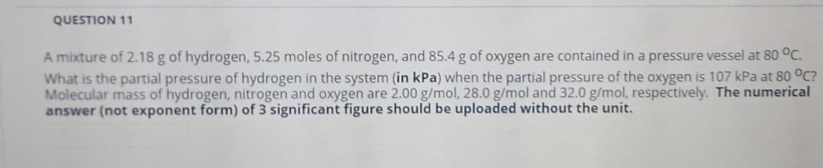 QUESTION 11
A mixture of 2.18 g of hydrogen, 5.25 moles of nitrogen, and 85.4 g of oxygen are contained in a pressure vessel at 80 °C.
What is the partial pressure of hydrogen in the system (in kPa) when the partial pressure of the oxygen is 107 kPa at 80 °C?
Molecular mass of hydrogen, nitrogen and oxygen are 2.00 g/mol, 28.0 g/mol and 32.0 g/mol, respectively. The numerical
answer (not exponent form) of 3 significant figure should be uploaded without the unit.
