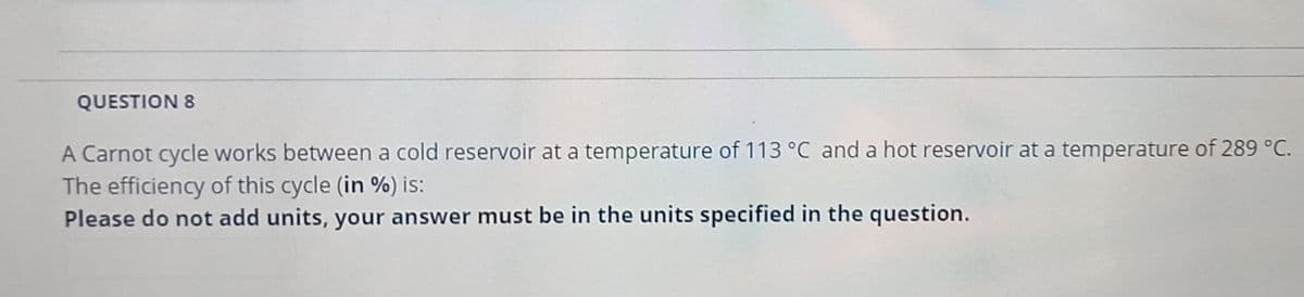 QUESTION 8
A Carnot cycle works between a cold reservoir at a temperature of 113 °C and a hot reservoir at a temperature of 289 °C.
The efficiency of this cycle (in %) is:
Please do not add units, your answer must be in the units specified in the question.
