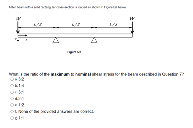 A thin beam with a solid rectangular cross-section is loaded as shown in Figure Q7 below.
W
W
L/3
L/3
L/3
Figure Q7
What is the ratio of the maximum to nominal shear stress for the beam described in Question 7?
O a. 3:2
O b. 1:4
Ос. 3:1
O d.2:1
O e. 1:2
O f. None of the provided answers are correct.
O 8. 1:1
