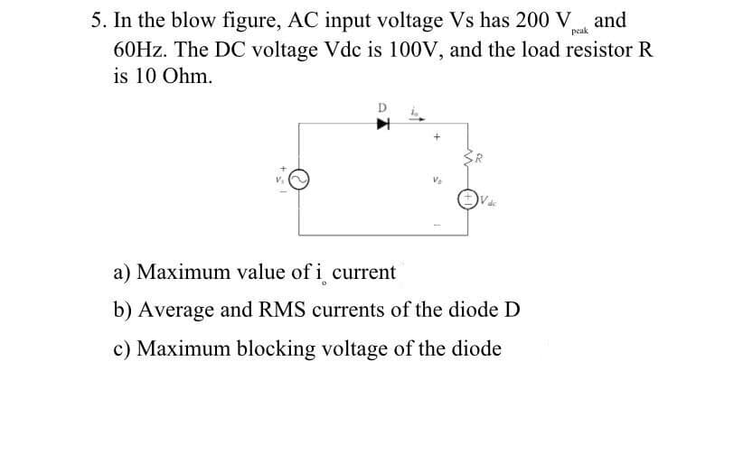 5. In the blow figure, AC input voltage Vs has 200 Vank and
60Hz. The DC voltage Vdc is 100V, and the load resistor R
is 10 Ohm.
peak
a) Maximum value of i current
b) Average and RMS currents of the diode D
c) Maximum blocking voltage of the diode