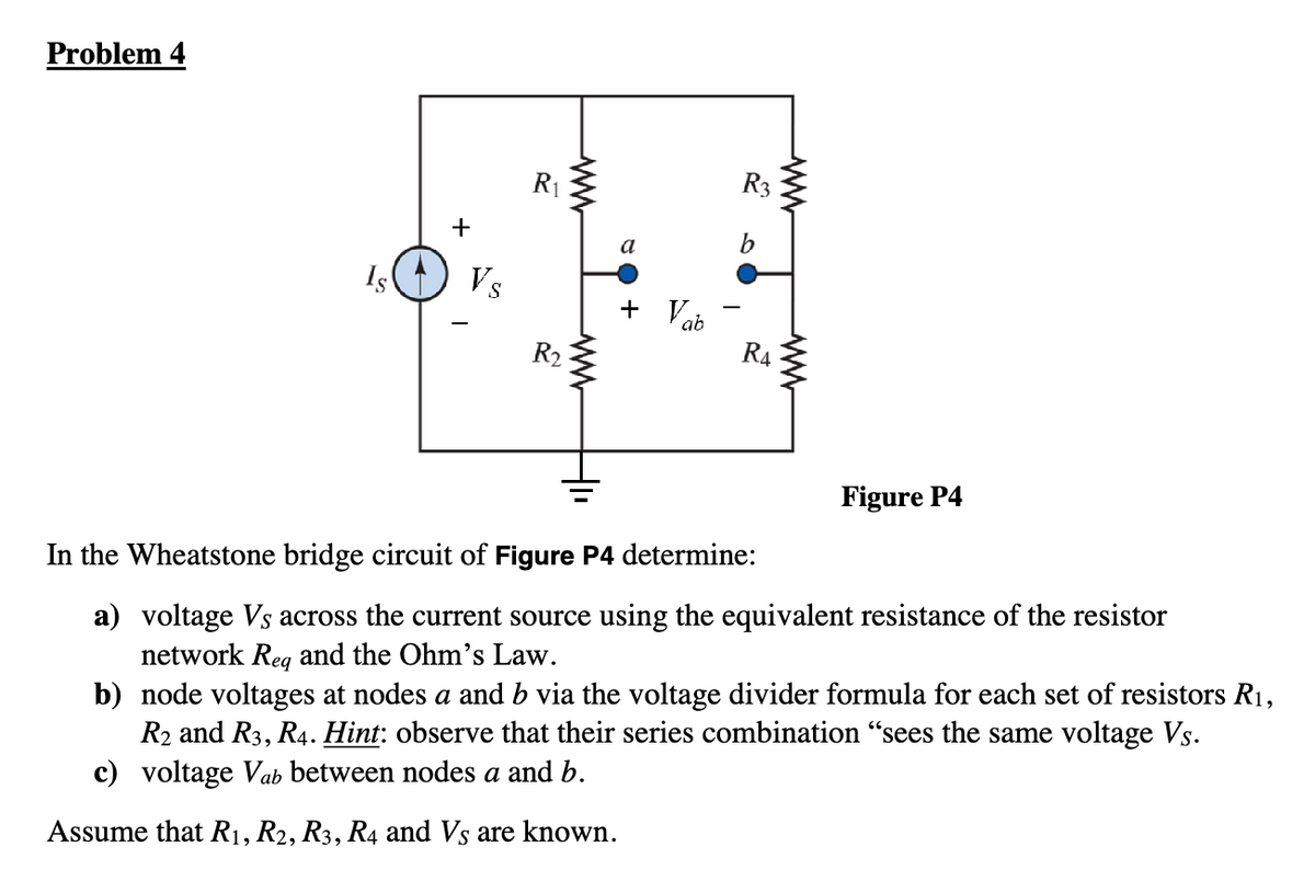 Problem 4
Is
+
Vs
R₁
R₂
a
+ Vab
I
R3
R4
Figure P4
In the Wheatstone bridge circuit of Figure P4 determine:
a) voltage Vs across the current source using the equivalent resistance of the resistor
network Req and the Ohm's Law.
b) node voltages at nodes a and b via the voltage divider formula for each set of resistors R₁,
R2 and R3, R4. Hint: observe that their series combination "sees the same voltage Vs.
c) voltage Vab between nodes a and b.
Assume that R₁, R2, R3, R4 and Vs are known.