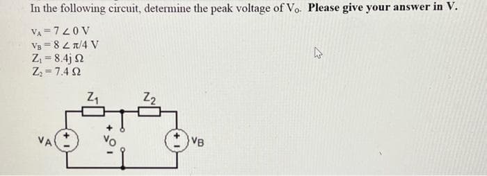In the following circuit, determine the peak voltage of Vo. Please give your answer in V.
VA=720 V
VB = 82π/4 V
Z₁ = 8.4j 2
Z₂=7.492
VA
Z₁
Z₂
VB
4