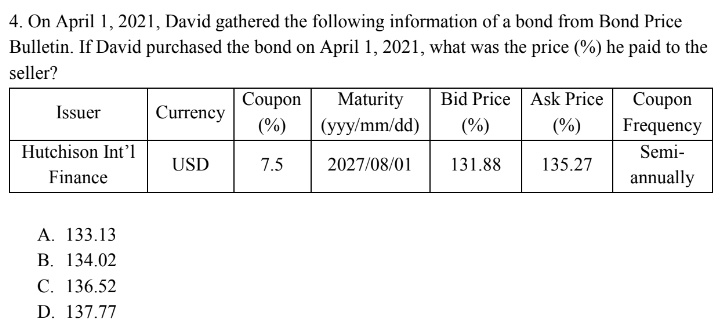 4. On April 1, 2021, David gathered the following information of a bond from Bond Price
Bulletin. If David purchased the bond on April 1, 2021, what was the price (%) he paid to the
seller?
Issuer
Hutchison Int'l
Finance
A. 133.13
B. 134.02
C. 136.52
D. 137.77
Currency
USD
Coupon
(%)
7.5
Maturity
(yyy/mm/dd)
2027/08/01
Bid Price Ask Price
(%)
(%)
131.88
135.27
Coupon
Frequency
Semi-
annually