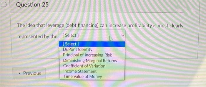 Question 25
The idea that leverage (debt financing) can increase profitability is most clearly
represented by the [Select]
[Select]
DuPont Identity
Principal of Increasing Risk
Diminishing Marginal Returns
Coefficient of Variation
Income Statement
Time Value of Money
< Previous