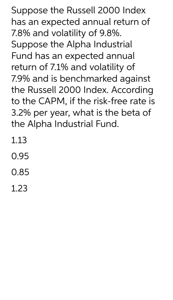 Suppose the Russell 2000 Index
has an expected annual return of
7.8% and volatility of 9.8%.
Suppose the Alpha Industrial
Fund has an expected annual
return of 7.1% and volatility of
7.9% and is benchmarked against
the Russell 2000 Index. According
to the CAPM, if the risk-free rate is
3.2% per year, what is the beta of
the Alpha Industrial Fund.
1.13
0.95
0.85
1.23