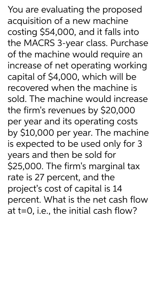 You are evaluating the proposed
acquisition of a new machine
costing $54,000, and it falls into
the MACRS 3-year class. Purchase
of the machine would require an
increase of net operating working
capital of $4,000, which will be
recovered when the machine is
sold. The machine would increase
the firm's revenues by $20,000
per year and its operating costs
by $10,000 per year. The machine
is expected to be used only for 3
years and then be sold for
$25,000. The firm's marginal tax
rate is 27 percent, and the
project's cost of capital is 14
percent. What is the net cash flow
at t=0, i.e., the initial cash flow?