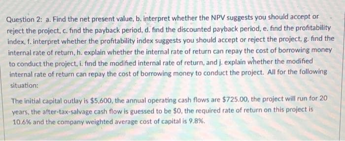 Question 2: a. Find the net present value, b. interpret whether the NPV suggests you should accept or
reject the project, c. find the payback period, d. find the discounted payback period, e. find the profitability
index, f. interpret whether the profitability index suggests you should accept or reject the project, g. find the
internal rate of return, h. explain whether the internal rate of return can repay the cost of borrowing money
to conduct the project, i. find the modified internal rate of return, and j. explain whether the modified
internal rate of return can repay the cost of borrowing money to conduct the project. All for the following
situation:
The initial capital outlay is $5,600, the annual operating cash flows are $725.00, the project will run for 20
years, the after-tax-salvage cash flow is guessed to be $0, the required rate of return on this project is
10.6% and the company weighted average cost of capital is 9.8%.