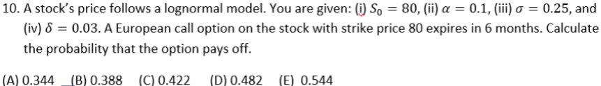 10. A stock's price follows a lognormal model. You are given: (i) So = 80, (ii) a = 0.1, (iii) o = 0.25, and
(iv) 8 = 0.03. A European call option on the stock with strike price 80 expires in 6 months. Calculate
the probability that the option pays off.
(A) 0.344 (B) 0.388 (C) 0.422 (D) 0.482 (E) 0.544