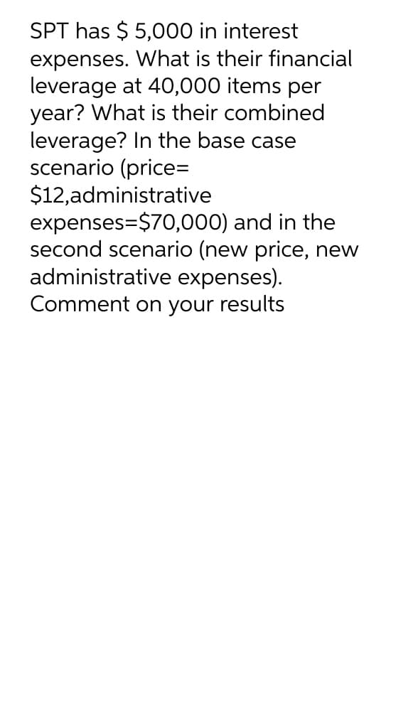 SPT has $5,000 in interest
expenses. What is their financial
leverage at 40,000 items per
year? What is their combined
leverage? In the base case
scenario (price=
$12,administrative
expenses=$70,000) and in the
second scenario (new price, new
administrative expenses).
Comment on your results