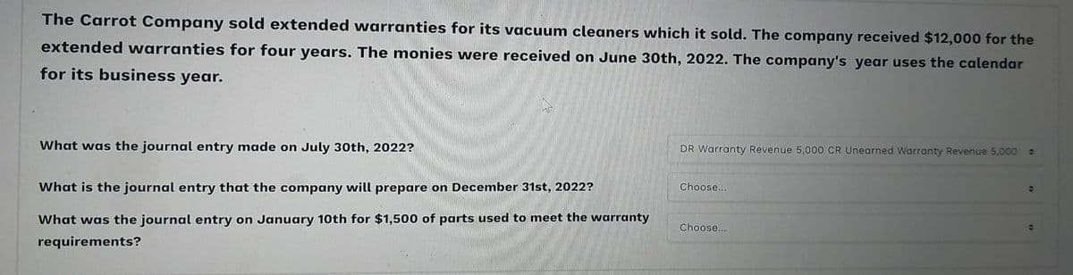 The Carrot Company sold extended warranties for its vacuum cleaners which it sold. The company received $12,000 for the
extended warranties for four years. The monies were received on June 30th, 2022. The company's year uses the calendar
for its business year.
What was the journal entry made on July 30th, 2022?
What is the journal entry that the company will prepare on December 31st, 2022?
What was the journal entry on January 10th for $1,500 of parts used to meet the warranty
requirements?
DR Warranty Revenue 5,000 CR Unearned Warranty Revenue 5,000 :
Choose...
Choose...
Ə
t