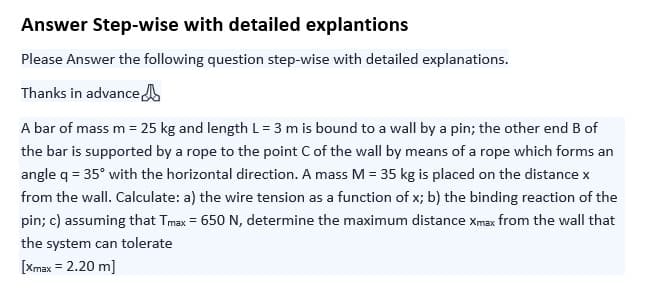 Answer Step-wise with detailed explantions
Please Answer the following question step-wise with detailed explanations.
Thanks in advance
A bar of mass m = 25 kg and length L = 3 m is bound to a wall by a pin; the other end B of
the bar is supported by a rope to the point C of the wall by means of a rope which forms an
angle q = 35° with the horizontal direction. A mass M = 35 kg is placed on the distance x
from the wall. Calculate: a) the wire tension as a function of x; b) the binding reaction of the
pin; c) assuming that Tmax = 650 N, determine the maximum distance xmax from the wall that
the system can tolerate
[Xmax = 2.20 m]