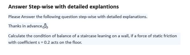 Answer Step-wise with detailed explantions
Please Answer the following question step-wise with detailed explanations.
Thanks in advance
Calculate the condition of balance of a staircase leaning on a wall, if a force of static friction
with coefficient s = 0.2 acts on the floor.